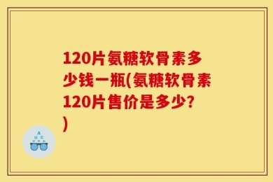 120片氨糖软骨素多少钱一瓶(氨糖软骨素120片售价是多少？)