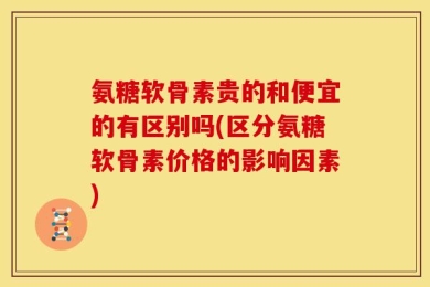 氨糖软骨素贵的和便宜的有区别吗(区分氨糖软骨素价格的影响因素)