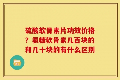 硫酸软骨素片功效价格？氨糖软骨素几百块的和几十块的有什么区别