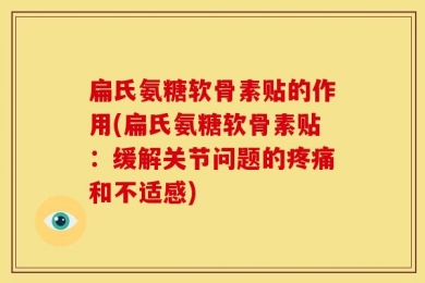 扁氏氨糖软骨素贴的作用(扁氏氨糖软骨素贴：缓解关节问题的疼痛和不适感)