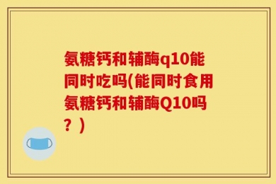 氨糖钙和辅酶q10能同时吃吗(能同时食用氨糖钙和辅酶Q10吗？)