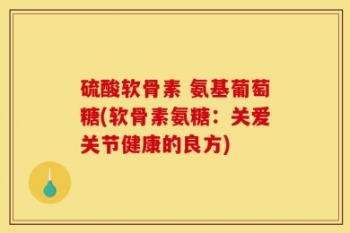 硫酸软骨素 氨基葡萄糖(软骨素氨糖：关爱关节健康的良方)