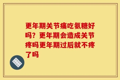 更年期关节痛吃氨糖好吗？更年期会造成关节疼吗更年期过后就不疼了吗