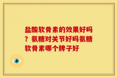 盐酸软骨素的效果好吗？氨糖对关节好吗氨糖软骨素哪个牌子好