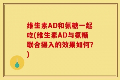 维生素AD和氨糖一起吃(维生素AD与氨糖联合摄入的效果如何？)