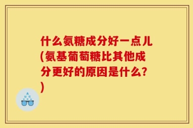 什么氨糖成分好一点儿(氨基葡萄糖比其他成分更好的原因是什么？)