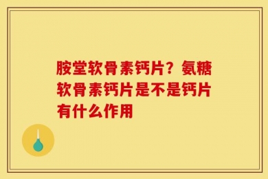 胺堂软骨素钙片？氨糖软骨素钙片是不是钙片有什么作用