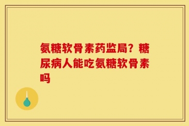 氨糖软骨素药监局？糖尿病人能吃氨糖软骨素吗