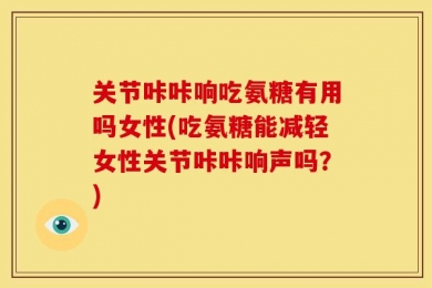 关节咔咔响吃氨糖有用吗女性(吃氨糖能减轻女性关节咔咔响声吗？)