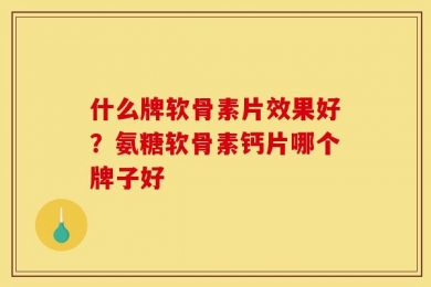 什么牌软骨素片效果好？氨糖软骨素钙片哪个牌子好