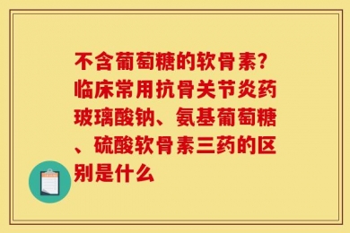 不含葡萄糖的软骨素？临床常用抗骨关节炎药玻璃酸钠、氨基葡萄糖、硫酸软骨素三药的区别是什么