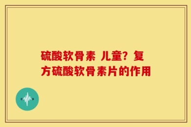 硫酸软骨素 儿童？复方硫酸软骨素片的作用