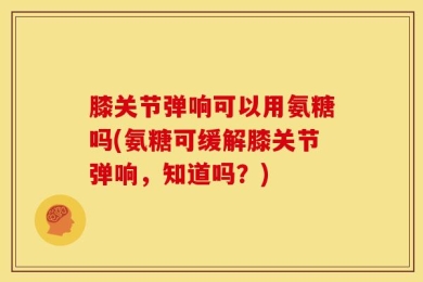 膝关节弹响可以用氨糖吗(氨糖可缓解膝关节弹响，知道吗？)