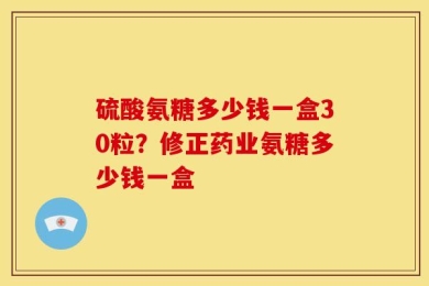 硫酸氨糖多少钱一盒30粒？修正药业氨糖多少钱一盒