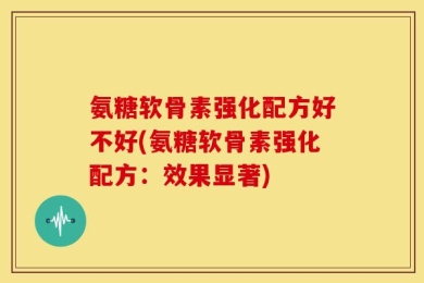 氨糖软骨素强化配方好不好(氨糖软骨素强化配方：效果显著)