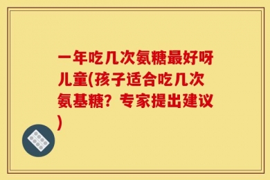一年吃几次氨糖最好呀儿童(孩子适合吃几次氨基糖？专家提出建议)