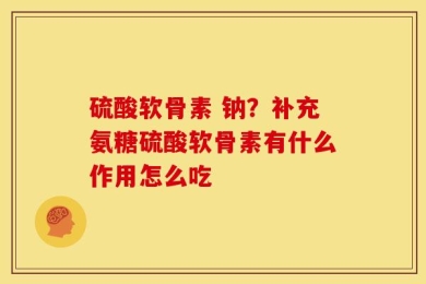 硫酸软骨素 钠？补充氨糖硫酸软骨素有什么作用怎么吃