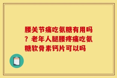 腰关节痛吃氨糖有用吗？老年人腿腰疼痛吃氨糖软骨素钙片可以吗
