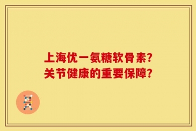 上海优一氨糖软骨素？关节健康的重要保障？