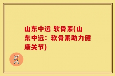 山东中远 软骨素(山东中远：软骨素助力健康关节)