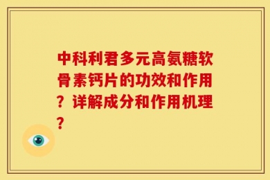 中科利君多元高氨糖软骨素钙片的功效和作用？详解成分和作用机理？