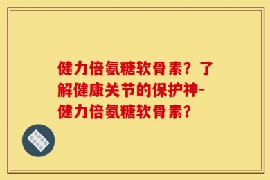 健力倍氨糖软骨素？了解健康关节的保护神-健力倍氨糖软骨素？