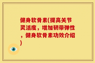 健身软骨素(提高关节灵活度，增加韧带弹性，健身软骨素功效介绍)