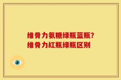 维骨力氨糖绿瓶蓝瓶？维骨力红瓶绿瓶区别
