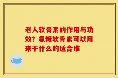 老人软骨素的作用与功效？氨糖软骨素可以用来干什么的适合谁