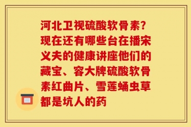 河北卫视硫酸软骨素？现在还有哪些台在播宋义夫的健康讲座他们的藏宝、容大牌硫酸软骨素红曲片、雪莲蛹虫草都是坑人的药