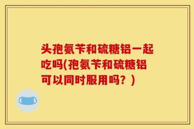 头孢氨苄和硫糖铝一起吃吗(孢氨苄和硫糖铝可以同时服用吗？)