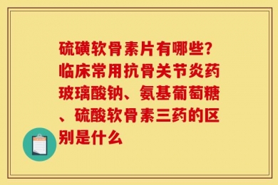 硫磺软骨素片有哪些？临床常用抗骨关节炎药玻璃酸钠、氨基葡萄糖、硫酸软骨素三药的区别是什么