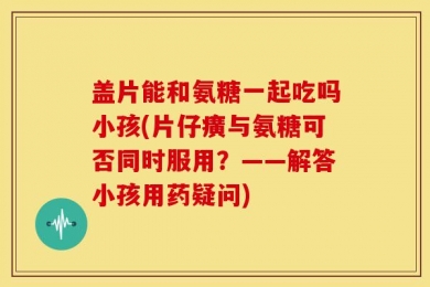 盖片能和氨糖一起吃吗小孩(片仔癀与氨糖可否同时服用？——解答小孩用药疑问)