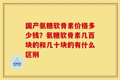 国产氨糖软骨素价格多少钱？氨糖软骨素几百块的和几十块的有什么区别