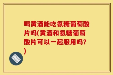 喝黄酒能吃氨糖葡萄酸片吗(黄酒和氨糖葡萄酸片可以一起服用吗？)