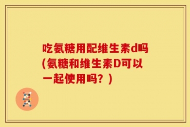吃氨糖用配维生素d吗(氨糖和维生素D可以一起使用吗？)
