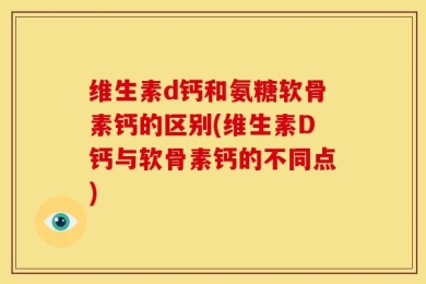 维生素d钙和氨糖软骨素钙的区别(维生素D钙与软骨素钙的不同点)