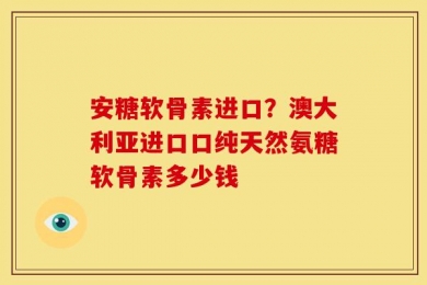 安糖软骨素进口？澳大利亚进口口纯天然氨糖软骨素多少钱