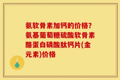 氨软骨素加钙的价格？氨基葡萄糖硫酸软骨素酪蛋白磷酸肽钙片(金元素)价格