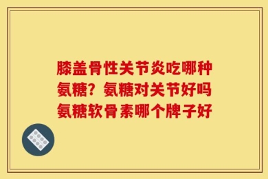 膝盖骨性关节炎吃哪种氨糖？氨糖对关节好吗氨糖软骨素哪个牌子好
