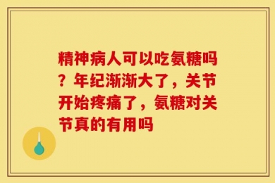 精神病人可以吃氨糖吗？年纪渐渐大了，关节开始疼痛了，氨糖对关节真的有用吗