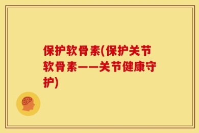 保护软骨素(保护关节软骨素——关节健康守护)