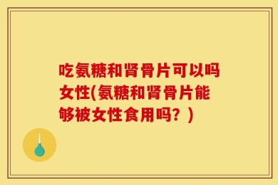 吃氨糖和肾骨片可以吗女性(氨糖和肾骨片能够被女性食用吗？)