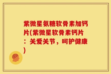紫微星氨糖软骨素加钙片(紫微星软骨素钙片：关爱关节，呵护健康)