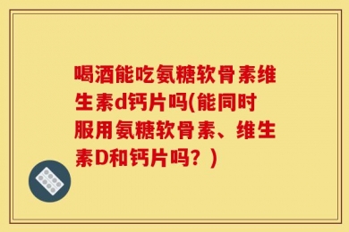 喝酒能吃氨糖软骨素维生素d钙片吗(能同时服用氨糖软骨素、维生素D和钙片吗？)