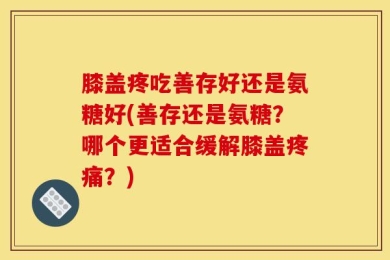 膝盖疼吃善存好还是氨糖好(善存还是氨糖？哪个更适合缓解膝盖疼痛？)