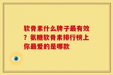 软骨素什么牌子最有效？氨糖软骨素排行榜上你最爱的是哪款