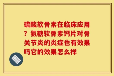 硫酸软骨素在临床应用？氨糖软骨素钙片对骨关节炎的炎症也有效果吗它的效果怎么样