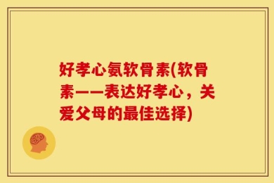 好孝心氨软骨素(软骨素——表达好孝心，关爱父母的最佳选择)