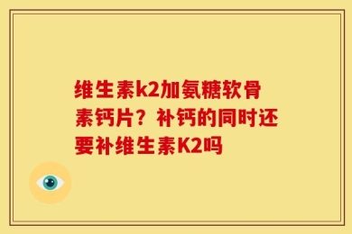 维生素k2加氨糖软骨素钙片？补钙的同时还要补维生素K2吗